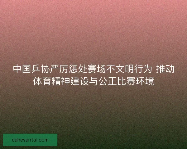 中国乒协严厉惩处赛场不文明行为 推动体育精神建设与公正比赛环境