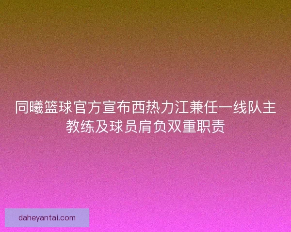 同曦篮球官方宣布西热力江兼任一线队主教练及球员肩负双重职责