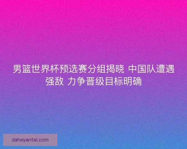 男篮世界杯预选赛分组揭晓 中国队遭遇强敌 力争晋级目标明确