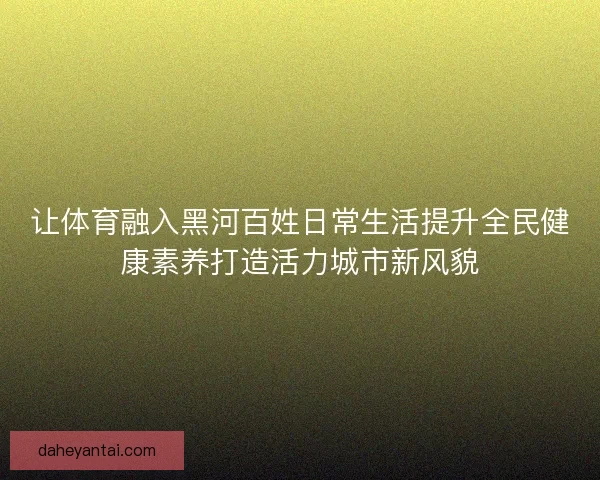 让体育融入黑河百姓日常生活提升全民健康素养打造活力城市新风貌