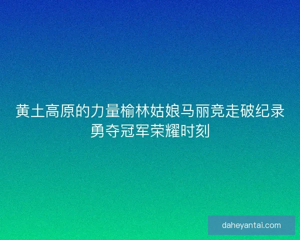 黄土高原的力量榆林姑娘马丽竞走破纪录勇夺冠军荣耀时刻